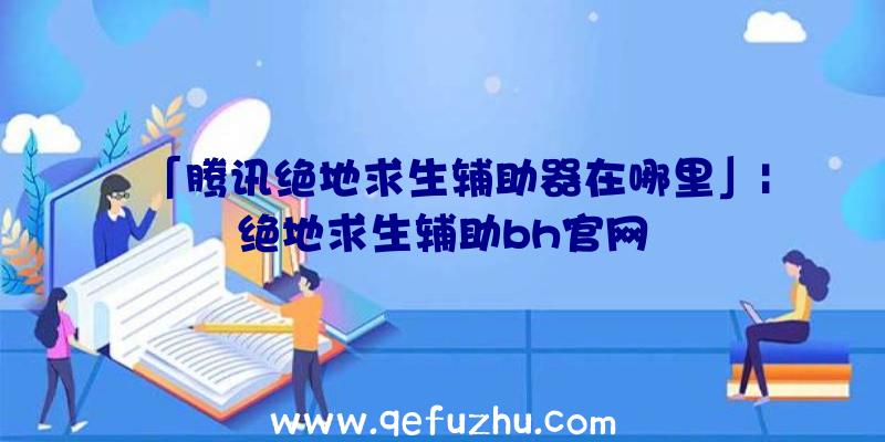 「腾讯绝地求生辅助器在哪里」|绝地求生辅助bh官网